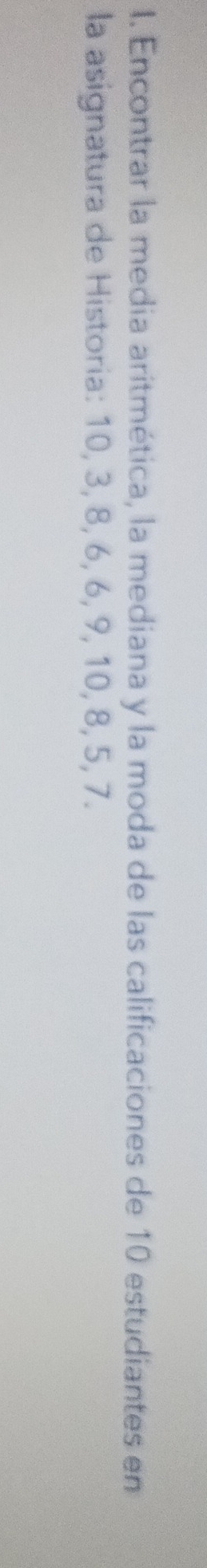 Encontrar la media aritmética, la mediana y la moda de las calificaciones de 10 estudiantes en 
la asignatura de Historia: 10, 3, 8, 6, 6, 9, 10, 8, 5, 7.