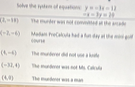 Solve the system of equations y=-3x-12
-x-3y=20
(2,=10) The murder was not committed at the arcade
(-2,-6) Madam PreCalcula had a fun day at the mini-goif
course
(4,-6) The murderer did not use a knife
(-32,4) The murderer was not Ms. Calcula
(4,0) The murderer was a man