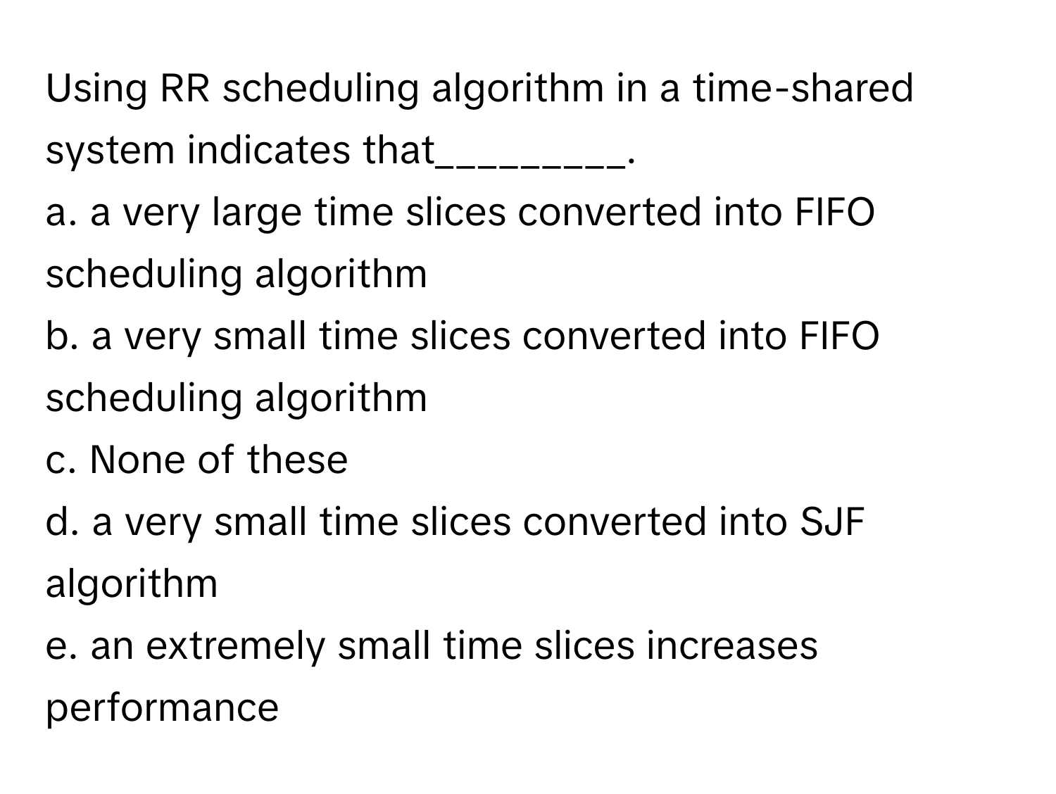 Using RR scheduling algorithm in a time-shared system indicates that_________. 
a. a very large time slices converted into FIFO scheduling algorithm
b. a very small time slices converted into FIFO scheduling algorithm
c. None of these
d. a very small time slices converted into SJF algorithm
e. an extremely small time slices increases performance