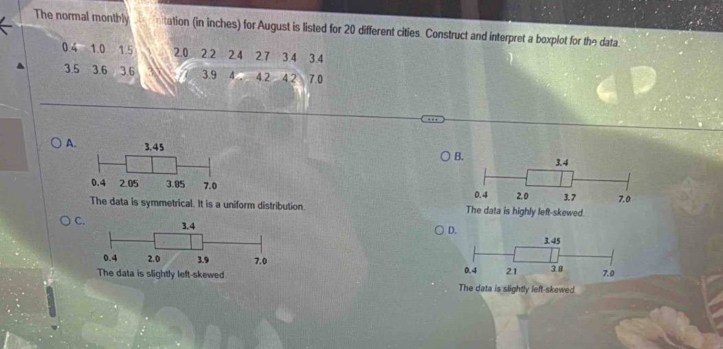 The normal montbly tation (in inches) for August is listed for 20 different cities. Construct and interpret a boxplot for the data.
0.4 1.0 1.5 2.0 22 2.4 2.7 3.4 3.4
3.5 3.6 3.6 3.9 4 4.2 4.2 7.0
A.
The data is symmetrical. It is a uniform distribution.
C.

The data is slightly left-skewed.