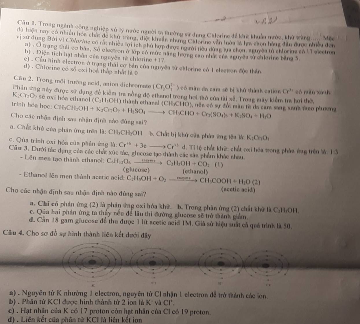 Trong ngành công nghiệp xử lý nước người ta thường sử dụng Chlorine đề khử khuẩn nước, khủ trùng Mặ
dù hiện nay có nhiều hóa chất để khử trùng, diệt khuẩn nhưng Chlorine vẫn luôn là lựa chọn hàng đầu được nhiều đơn
vị sử dụng,Bởi vì Chlorine có rất nhiều lợi ích phủ hợp được người tiểu dùng lựa chọn, nguyên tử chlorine có 17 electron
a) . Ở trạng thái cơ bản, Số electron ở lớp có mức năng lượng cao nhất của nguyên tử chlorine bằng 5.
b) . Địện tích hạt nhân của nguyên tử chlorine +17.
c) . Cầu hình electron ở trạng thái cơ bản của nguyên tử chlorine có 1 electron độc thần.
d) . Chlorine có số oxi hoá thấp nhất là 0
Câu 2. Trong môi trường acid, anion dichromate (Cr_2O_7^((2-)) có mâu đa cam sẽ bị khử thành cation Cr'' có mẫu xánh,
Phản ứng này được sử dụng để kiểm tra nồng độ ethanol trong hơi thở của tài xế, Trong máy kiểm tra hơi thờ,
K_2)Cr_2O_7 sẽ oxi hóa ethanol (C_2H_5OH) thành ethanal (CH_3CHO)
trình hóa học: CH_3CH_2OH+K_2Cr_2O_7+H_2SO_4to CH_3CHO+Cr_2(SO_4)_3+K_2SO_4+H_2O , nên có sự đổi màu từ da cam sang xanh theo phương
Cho các nhận định sau nhận định nào đủng sai?
a. Chất khử của phản ứng trên là: CH_3CH_2OH b. Chất bị khử của phản ứng tên là: K_2Cr_2O_7
c. Qúa trình oxi hóa của phản ứng là: Cr^(+6)+3eto Cr^(+3) d. Tỉ lệ chất khử: chất oxỉ hóa trong phản ứng trên là: 1:3
Câu 3. Dưới tác dụng của các chất xúc tác, glucose tạo thành các sản phẩm khác nhau.
- Lên men tạo thành ethanol: C_6H_12O_6xrightarrow enzymeC_2H_5OH+CO_2 (1)
(glucose) (ethanol)
- Ethanol lên men thành acetic acid: C_2H_5OH+O_2to CH_3COOH+H_2O(2)
Cho các nhận định sau nhận định nào đúng sai?
(acetic acid)
a. Chỉ có phản ứng (2) là phản ứng oxi hóa khử. b. Trong phản ứng (2) chất khử là C_2H_5OH.
c. Qúa hai phản ứng ta thấy nếu đế lâu thì đường glucose sẽ trở thành giấm.
d. Cần 18 gam glucose để thu được 1 lít acetic acid 1M. Giả sử hiệu suất cả quá trình là 50.
Câu 4. Cho sơ đồ sự hình thành liên kết dưới đây
a) . Nguyên tử K nhường 1 electron, nguyên tử Cl nhận 1 electron để trở thành các ion,
b) . Phân tử KCl được hình thành từ 2 ion là K* và C I.
c) . Hạt nhân của K có 17 proton còn hạt nhân của Cl có 19 proton.
d) . Liên kết của phân tử KCI là liên kết ion