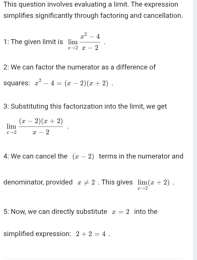 This question involves evaluating a limit. The expression 
simplifies significantly through factoring and cancellation. 
1: The given limit is limlimits _xto 2 (x^2-4)/x-2 . 
2: We can factor the numerator as a difference of 
squares: x^2-4=(x-2)(x+2). 
3: Substituting this factorization into the limit, we get
limlimits _xto 2 ((x-2)(x+2))/x-2 . 
4: We can cancel the (x-2) terms in the numerator and 
denominator, provided x!= 2. This gives limlimits _xto 2(x+2). 
5: Now, we can directly substitute x=2 into the 
simplified expression: 2+2=4.