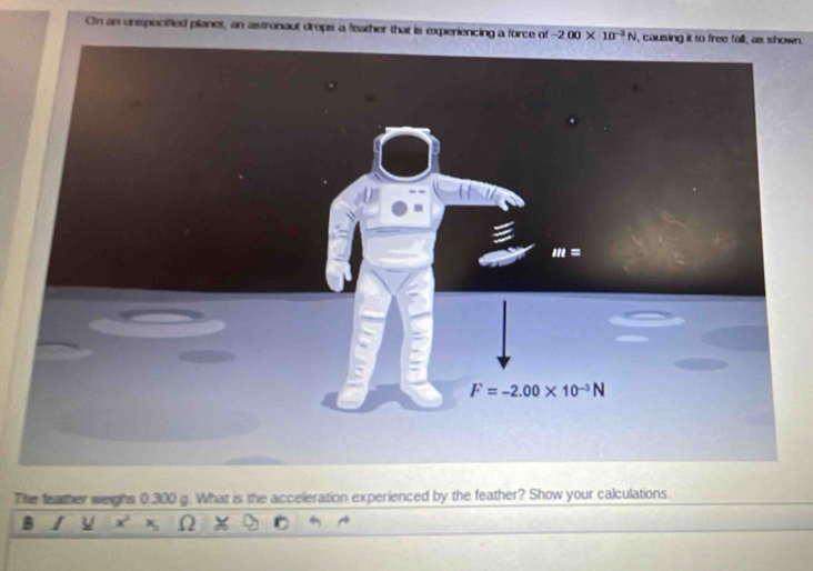 Cn an unspecified planet, an astronaut drops a feather that is experiencing a force of -200* 10^(-3)N wn.
The feather weighs 0.300 g. What is the acceleration experienced by the feather? Show your calculations.