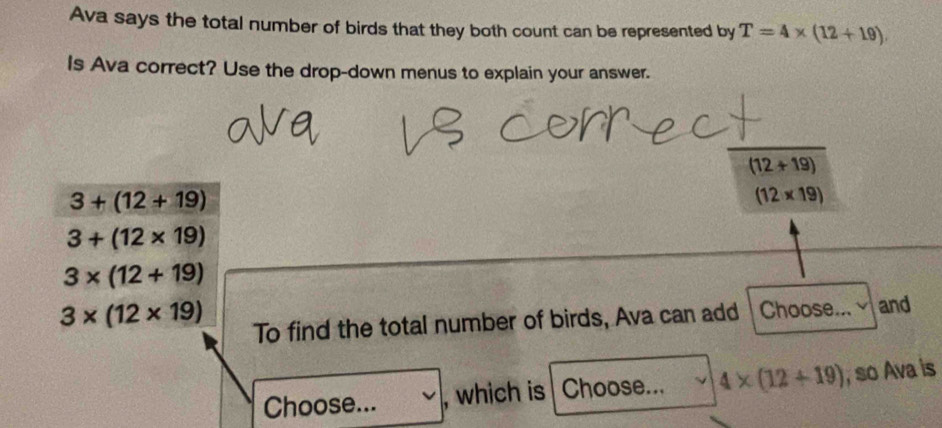 Ava says the total number of birds that they both count can be represented by T=4* (12+19)
Is Ava correct? Use the drop-down menus to explain your answer.
(12+19)
3+(12+19)
(12* 19)
3+(12* 19)
3* (12+19)
3* (12* 19)
To find the total number of birds, Ava can add Choose... and 
Choose... , which is Choose... 4* (12+19) , so Ava is