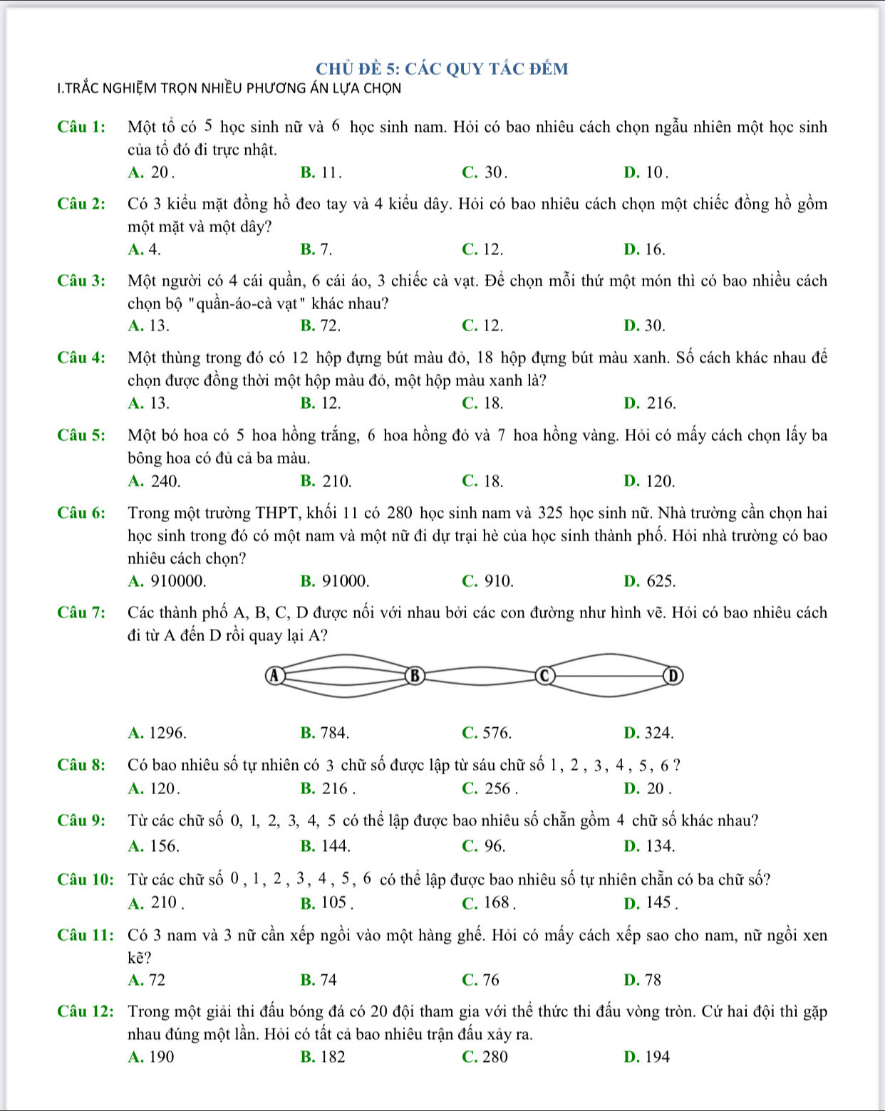 ChỦ Đẻ 5: CÁC QUY TÁC đÉM
I.TRẢC NGHIỆM TRọN NHIềU PHƯơNG ÁN LựA CHọN
Câu 1: Một tổ có 5 học sinh nữ và 6 học sinh nam. Hỏi có bao nhiêu cách chọn ngẫu nhiên một học sinh
của tổ đó đi trực nhật.
A. 20 . B. 11. C. 30 . D. 10 .
Câu 2: Có 3 kiều mặt đồng hồ đeo tay và 4 kiểu dây. Hỏi có bao nhiêu cách chọn một chiếc đồng hồ gồm
một mặt và một dây?
A. 4. B. 7. C. 12. D. 16.
Câu 3: Một người có 4 cái quần, 6 cái áo, 3 chiếc cà vạt. Để chọn mỗi thứ một món thì có bao nhiều cách
chọn bộ "quần-áo-cà vạt" khác nhau?
A. 13. B. 72. C. 12. D. 30.
Câu 4: Một thùng trong đó có 12 hộp đựng bút màu đỏ, 18 hộp đựng bút màu xanh. Số cách khác nhau để
chọn được đồng thời một hộp màu đỏ, một hộp màu xanh là?
A. 13. B. 12. C. 18. D. 216.
Câu 5: Một bó hoa có 5 hoa hồng trắng, 6 hoa hồng đỏ và 7 hoa hồng vàng. Hỏi có mấy cách chọn lấy ba
bông hoa có đủ cả ba màu.
A. 240. B. 210. C. 18. D. 120.
Câu 6: Trong một trường THPT, khối 11 có 280 học sinh nam và 325 học sinh nữ. Nhà trường cần chọn hai
học sinh trong đó có một nam và một nữ đi dự trại hè của học sinh thành phố. Hỏi nhà trường có bao
nhiêu cách chọn?
A. 910000. B. 91000. C. 910. D. 625.
Câu 7: Các thành phố A, B, C, D được nối với nhau bởi các con đường như hình vẽ. Hỏi có bao nhiêu cách
đi từ A đến D rồi quay lại A?
A. 1296. B. 784. C. 576. D. 324.
Câu 8: Có bao nhiêu số tự nhiên có 3 chữ số được lập từ sáu chữ số 1, 2, 3, 4, 5, 6?
A. 120. B. 216 . C. 256 . D. 20 .
Câu 9: Từ các chữ số 0, 1, 2, 3, 4, 5 có thể lập được bao nhiêu số chẵn gồm 4 chữ số khác nhau?
A. 156. B. 144. C. 96. D. 134.
Câu 10: Từ các chữ số 0 , 1, 2 , 3, 4, 5, 6 có thể lập được bao nhiêu số tự nhiên chẵn có ba chữ số?
A. 210 . B. 105 . C. 168 . D. 145 .
Câu 11: Có 3 nam và 3 nữ cần xếp ngồi vào một hàng ghế. Hỏi có mấy cách xếp sao cho nam, nữ ngồi xen
kẽ?
A. 72 B. 74 C. 76 D. 78
Câu 12: Trong một giải thi đấu bóng đá có 20 đội tham gia với thể thức thi đấu vòng tròn. Cứ hai đội thì gặp
nhau đúng một lần. Hỏi có tất cả bao nhiêu trận đấu xảy ra.
A. 190 B. 182 C. 280 D. 194