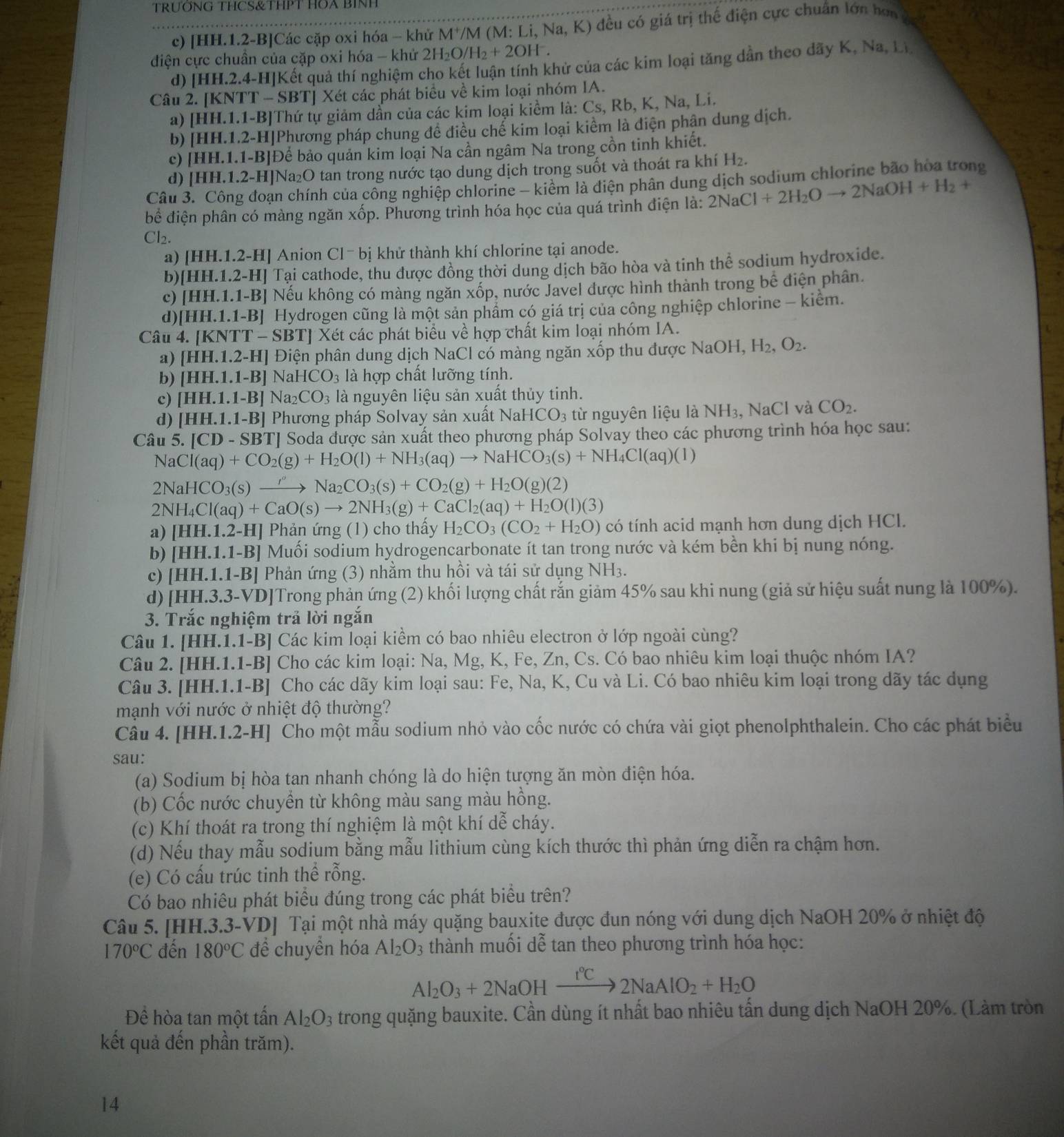 TRƯÕNG THCS&THPT HOA BINH
c) [HH.1.2-B]Các cặp oxi hóa - khử M^+/ /M (M: Li, Na,K) ) đều có giá trị thế điện cực chuẩn lớn hơn
điện cực chuẩn của cặp oxi hóa - khử 2H_2O/H_2+2OH^-.
d) [HH.2.4-H]Kết quả thí nghiệm cho kết luận tính khử của các kim loại tăng dẫn theo dãy K, Na, Li
Câu 2. [KNTT -SBT Xét các phát biểu về kim loại nhóm IA.
a) [HH.1.] 1-B]Thứ tự giảm dẫn của các kim loại kiểm là: Cs, Rb, K, Na, Li.
b) [HH.1.2-H]Phương pháp chung đề điều chế kim loại kiểm là điện phân dung dịch.
c) [HH.1.1-B]Để bảo quản kim loại Na cần ngâm Na trong cồn tinh khiết.
d) HH.1. 2-H]Na₂O tan trong nước tạo dung dịch trong suốt và thoát ra khí H₂.
Câu 3. Công đoạn chính của công nghiệp chlorine - kiểm là điện phân dung dịch sodium chlorine bão hòa trong
bể điện phân có màng ngăn xốp. Phương trình hóa học của quá trình điện là: 2NaCl+2H_2Oto 2NaOH+H_2+
Cl2.
a) [HH.1.2-H] Anion C1^-bi khử thành khí chlorine tại anode.
b) [HH.1.2-H] Tại cathode, thu được đồng thời dung dịch bão hòa và tinh thể sodium hydroxide.
c) [HH.1.1-B] Nếu không có màng ngăn xốp, nước Javel được hình thành trong bể điện phân.
d) HH.1.1-B] Hydrogen cũng là một sản phẩm có giá trị của công nghiệp chlorine - kiểm.
Câu 4. [KNTT-SBT] *Xét các phát biểu về hợp chất kim loại nhóm IA.
a) [HH.1.2-H] Điện phân dung dịch NaCl có màng ngăn xốp thu được N sqrt(a)( OH, H_2,O_2.
b) [HH.1.1-B] NaHCO_3 là hợp chất lưỡng tính.
c) [HH.1.1-B] Na_2CO_3 là nguyên liệu sản xuất thủy tinh.
d) [HH.1.1-B] Phương pháp Solvay sản xuất Na HCO_3 từ nguyên liệu là NH_3, Na C l và CO_2.
Câu 5. [CD-SBT] ' Soda được sản xuất theo phương pháp Solvay theo các phương trình hóa học sau:
NaCl(aq)+CO_2(g)+H_2O(l)+NH_3(aq)to NaHCO_3(s)+NH_4Cl(aq)(l)
2NaHCO_3(s)xrightarrow ''Na_2CO_3(s)+CO_2(g)+H_2O(g)(2)
2NH_4Cl(aq)+CaO(s)to 2NH_3(g)+CaCl_2(aq)+H_2O(l)(3)
a) | [HH.1.2-H] Phản ứng (1) cho thấy H_2CO_3(CO_2+H_2O) có tính acid mạnh hơn dung dịch HCl.
b) [HH.1.1-B] Muối sodium hydrogencarbonate ít tan trong nước và kém bền khi bị nung nóng.
c) [HH.1.1-B] * Phản ứng (3) nhằm thu hồi và tái sử dụng NH3.
d) [HH.3.3-VD] Trong phản ứng (2) khối lượng chất rắn giảm 45% sau khi nung (giả sử hiệu suất nung là 100%).
3. Trắc nghiệm trả lời ngắn
Câu 1. [ 1H.1.1-B Các kim loại kiềm có bao nhiêu electron ở lớp ngoài cùng?
Câu 2. [HH.1.1-B] Cho các kim loại: Na, Mg, K, Fe, Zn, Cs. Có bao nhiêu kim loại thuộc nhóm IA?
Câu 3. [HH.1.1-B] Cho các dãy kim loại sau: Fe, Na, K, Cu và Li. Có bao nhiêu kim loại trong dãy tác dụng
mạnh với nước ở nhiệt độ thường?
Câu 4. [HH.1.2-H] Cho một mẫu sodium nhỏ vào cốc nước có chứa vài giọt phenolphthalein. Cho các phát biểu
sau:
(a) Sodium bị hòa tan nhanh chóng là do hiện tượng ăn mòn điện hóa.
(b) Cốc nước chuyền từ không màu sang màu hông.
(c) Khí thoát ra trong thí nghiệm là một khí ở -1= * cháy.
(d) Nếu thay mẫu sodium bằng mẫu lithium cùng kích thước thì phản ứng diễn ra chậm hơn.
(e) Có cấu trúc tinh thể rỗng.
Có bao nhiêu phát biểu đúng trong các phát biểu trên?
Câu 5. [HH.3.3-VD] Tại một nhà máy quặng bauxite được đun nóng với dung dịch NaOH 20% ở nhiệt độ
170°C đến 180°C đềể chuyền hóa Al_2O 3 thành muối dễ tan theo phương trình hóa học:
Al_2O_3+2NaOHxrightarrow r°C2NaAlO_2+H_2O
Để hòa tan một tấn Al_2O_3 trong quặng bauxite. Cần dùng ít nhất bao nhiêu tấn dung dịch NaOH 20%. (Làm tròn
kết quả đến phần trăm).
14