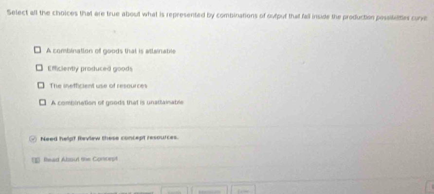 Select all the choices that are true about what is represented by combinations of output that fall inside the production possifeides curve
A combination of goods that is attainable
Efficiently produced goods
The inefficient use of resources
A combination of goods that is unattainable
Need help? Review these concept resources.
Read About the Concept