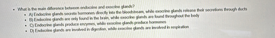 What is the main difference between endocrine and exocrine glands?
A) Endocrine glands secrete hormones directly into the bloodstream, while exocrine glands release their secretions through ducts
B) Endocrine glands are only found in the brain, while exocrine glands are found throughout the body
C) Endocrine glands produce enzymes, while exocrine glands produce hormones
D) Endocrine glands are involved in digestion, while exocrine glands are involved in respiration