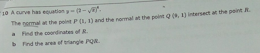 A curve has equation y=(2-sqrt(x))^4. 
The normal at the point P(1,1) and the normal at the point Q(9,1) intersect at the point R. 
a Find the coordinates of R. 
b Find the area of triangle PQR.