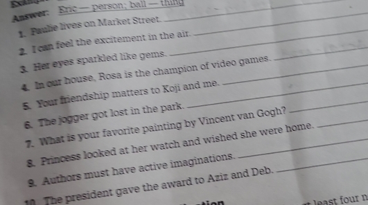 Exand 
Answer: Bric —person; ball— thing_ 
_ 
1. Paulie lives on Market Street. 
_ 
2. I can feel the excitement in the air. 
3. Her eyes sparkled like gems. 
4. In our house, Rosa is the champion of video games. 
_ 
5. Your friendship matters to Koji and me. 
6. The jogger got lost in the park. 
7. What is your favorite painting by Vincent van Gogh? 
8. Princess looked at her watch and wished she were home. 
9. Authors must have active imaginations. 
The president gave the award to Aziz and Deb. 
least four n