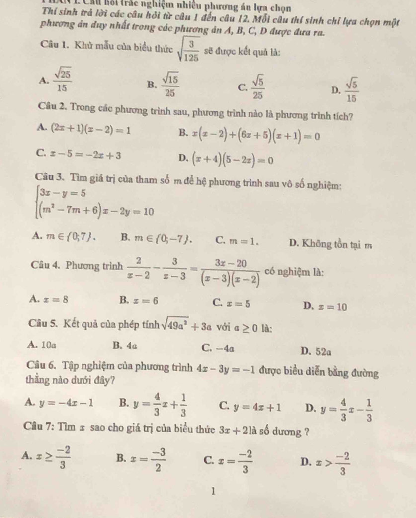 Cầu hỏi trắc nghiệm nhiều phương án lựa chọn
Thi sinh trả lời các câu hỏi từ câu 1 đến câu 12. Mỗi câu thí sinh chỉ lựa chọn một
phương ản duy nhất trong các phương ản A, B, C, D được đưa ra.
Câu 1. Khủ mẫu của biểu thức sqrt(frac 3)125 sẽ được kết quả là:
A.  sqrt(25)/15   sqrt(15)/25  C.  sqrt(5)/25  D.  sqrt(5)/15 
B.
Cầu 2. Trong các phương trình sau, phương trình nào là phương trình tích?
A. (2x+1)(x-2)=1 B. x(x-2)+(6x+5)(x+1)=0
C. x-5=-2x+3
D. (x+4)(5-2x)=0
Câu 3. Tìm giá trị của tham số m để hệ phương trình sau vô số nghiệm:
beginarrayl 3x-y=5 (m^2-7m+6)x-2y=10endarray.
A. m∈  0,7 . B. m∈  0;-7 . C. m=1. D. Không tồn tại m
Câu 4. Phương trình  2/x-2 - 3/x-3 = (3x-20)/(x-3)(x-2)  có nghiệm là:
A. x=8 B. x=6
C. x=5 D, x=10
Câu 5. Kết quả của phép tính sqrt(49a^2)+3a với a≥ 0 là:
A. 10a B. 4a C. -4a D. 52a
Câu 6. Tập nghiệm của phương trình 4x-3y=-1 được biểu diễn bằng đường
thầng nào dưới đây?
A. y=-4x-1 B. y= 4/3 x+ 1/3  C. y=4x+1 D. y= 4/3 x- 1/3 
Cầu 7: Tìm ± sao cho giá trị của biểu thức 3x+2la số dương ?
A. x≥  (-2)/3  B. x= (-3)/2  C. x= (-2)/3  D. x> (-2)/3 
1