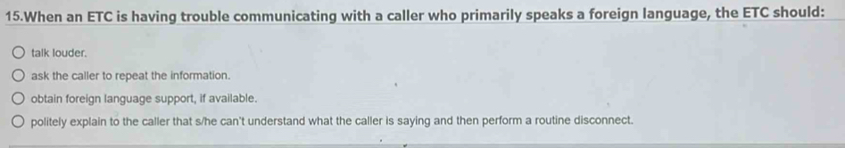 When an ETC is having trouble communicating with a caller who primarily speaks a foreign language, the ETC should:
talk louder.
ask the caller to repeat the information.
obtain foreign language support, if available.
politely explain to the caller that s/he can't understand what the caller is saying and then perform a routine disconnect.