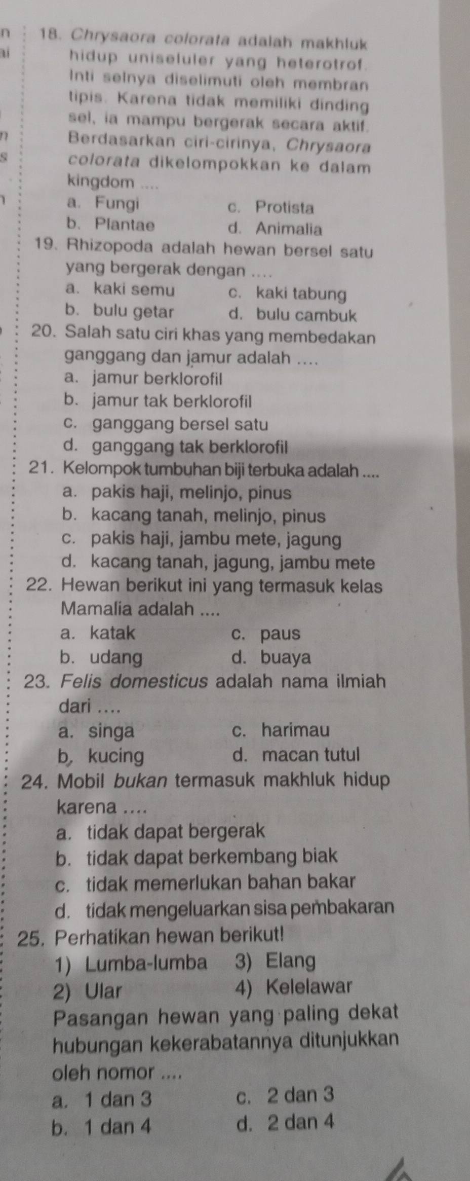 ∩ 18. Chrysaora colorata adalah makhluk
a hidup uniseluler yang heterotrof.
Inti selnya diselimuti oleh membran
tipis. Karena tidak memiliki dinding
sel, ia mampu bergerak secara aktif.
Berdasarkan ciri-cirinya, Chrysaora
colorata dikelompokkan ke dalam
kingdom ....
a. Fungi c. Protista
b. Plantae d. Animalia
19. Rhizopoda adalah hewan bersel satu
yang bergerak dengan ....
a. kaki semu c. kaki tabung
b. bulu getar d. bulu cambuk
20. Salah satu ciri khas yang membedakan
ganggang dan jamur adalah ....
a. jamur berklorofil
b. jamur tak berklorofil
c. ganggang bersel satu
d. ganggang tak berklorofil
21. Kelompok tumbuhan biji terbuka adalah ....
a. pakis haji, melinjo, pinus
b. kacang tanah, melinjo, pinus
c. pakis haji, jambu mete, jagung
d. kacang tanah, jagung, jambu mete
22. Hewan berikut ini yang termasuk kelas
Mamalia adalah ....
a. katak c. paus
bì udang d. buaya
23. Felis domesticus adalah nama ilmiah
dari ....
a. singa c. harimau
b，kucing d. macan tutul
24. Mobil bukan termasuk makhluk hidup
karena ....
a. tidak dapat bergerak
b. tidak dapat berkembang biak
c. tidak memerlukan bahan bakar
d. tidak mengeluarkan sisa pembakaran
25. Perhatikan hewan berikut!
1) Lumba-lumba 3) Elang
2) Ular 4) Kelelawar
Pasangan hewan yang paling dekat
hubungan kekerabatannya ditunjukkan
oleh nomor ....
a. 1 dan 3 c. 2 dan 3
b. 1 dan 4 d. 2 dan 4