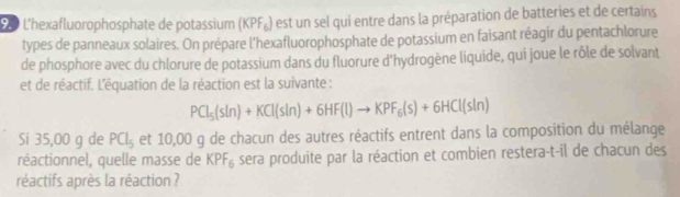 L'hexafluorophosphate de potassium (KPF_6) est un sel qui entre dans la préparation de batteries et de certains 
types de panneaux solaires. On prépare l'hexafluorophosphate de potassium en faisant réagir du pentachlorure 
de phosphore avec du chlorure de potassium dans du fluorure d'hydrogène liquide, qui joue le rôle de solvant 
et de réactif. L'équation de la réaction est la suivante :
PCl_5(sln )+KCl(sln )+6HF(l)to KPF_6(s)+6HCl(sln )
Si 35,00 g de PCl_5 et 10,00 g de chacun des autres réactifs entrent dans la composition du mélange 
réactionnel, quelle masse de KPF_6 sera produite par la réaction et combien restera-t-il de chacun des 
réactifs après la réaction ?