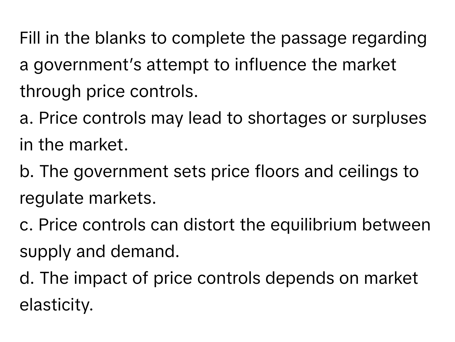 Fill in the blanks to complete the passage regarding a government’s attempt to influence the market through price controls.

a. Price controls may lead to shortages or surpluses in the market.
b. The government sets price floors and ceilings to regulate markets.
c. Price controls can distort the equilibrium between supply and demand.
d. The impact of price controls depends on market elasticity.