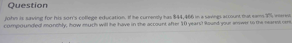 Question 
John is saving for his son's college education. If he currently has $44,466 in a savings account that earns 3% interest 
compounded monthly, how much will he have in the account after 10 years? Round your answer to the nearest cent