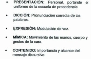 PRESENTACIÓN: Personal, portando el 
uniforme de la escuela de procedencia. 
DICCIÓN: Pronunciación correcta de las 
palabras. 
EXPRESIÓN: Modulación de voz. 
MÍMICA: Movimiento de las manos, cuerpo y 
gestos de la cara. 
CONTENIDO: Importancia y alcance del 
mensaje discursivo.