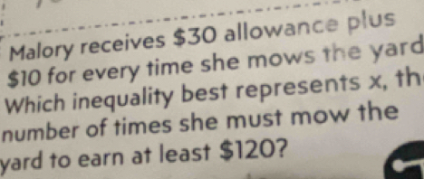 Malory receives $30 allowance plus
$10 for every time she mows the yard 
Which inequality best represents x, th 
number of times she must mow the 
yard to earn at least $120?