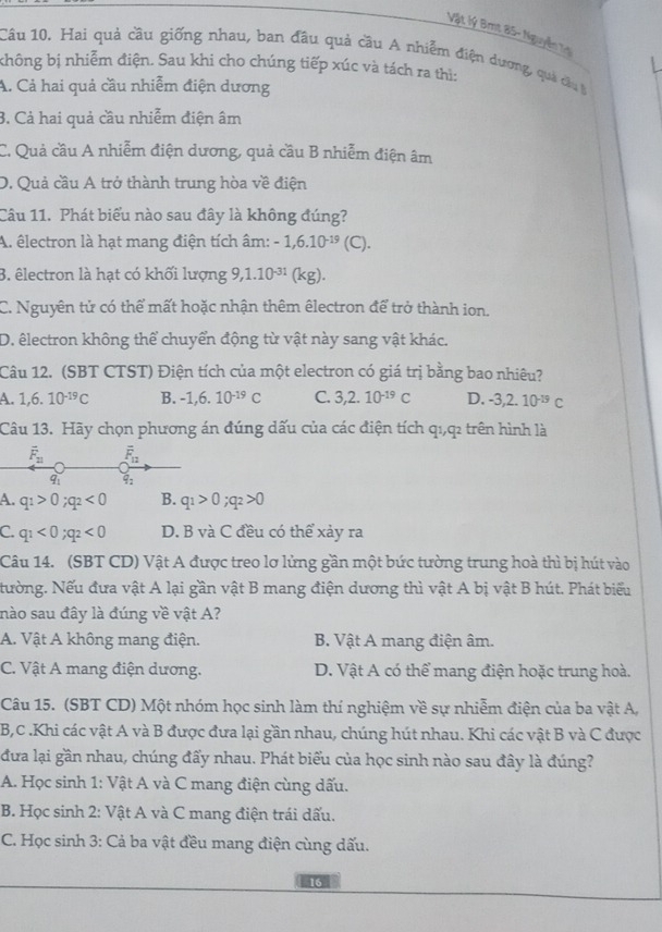 Vật lý Bmt 85- Nguyễn Tị
Câu 10. Hai quả cầu giống nhau, ban đầu quả cầu A nhiễm điện dương, quá câu t
không bị nhiễm điện. Sau khi cho chúng tiếp xúc và tách ra thì:
A. Cả hai quả cầu nhiễm điện dương
3. Cả hai quả cầu nhiễm điện âm
C. Quả cầu A nhiễm điện dương, quả cầu B nhiễm điện âm
D. Quả cầu A trở thành trung hòa về điện
Câu 11. Phát biểu nào sau đây là không đúng?
A. êlectron là hạt mang điện tích âm: -1,6.10^(-19) (C).
3. êlectron là hạt có khối lượng 9,1.10^(-31) (kg).
C. Nguyên tử có thể mất hoặc nhận thêm êlectron để trở thành ion.
D. êlectron không thể chuyển động từ vật này sang vật khác.
Câu 12. (SBT CTST) Điện tích của một electron có giá trị bằng bao nhiêu?
A. 1,6.10^(-19)C B. -1,6.10^(-19)C C. 3,2.10^(-19)C D. -3,2.10^(-19)C
Câu 13. Hãy chọn phương án đúng dấu của các điện tích q1,q2 trên hình là
overline F_21 F_12
q q:
A. q_1>0;q_2<0</tex> B. q_1>0;q_2>0
C. q_1<0;q_2<0</tex> D. B và C đều có thể xảy ra
Câu 14. (SBT CD) Vật A được treo lơ lửng gần một bức tường trung hoà thì bị hút vào
NNường. Nếu đưa vật A lại gần vật B mang điện dương thì vật A bị vật B hút. Phát biểu
nào sau đây là đúng về vật A?
A. Vật A không mang điện. B. Vật A mang điện âm.
C. Vật A mang điện dương. D. Vật A có thể mang điện hoặc trung hoà.
Câu 15. (SBT CD) Một nhóm học sinh làm thí nghiệm về sự nhiễm điện của ba vật A,
B,C .Khi các vật A và B được đưa lại gần nhau, chúng hút nhau. Khi các vật B và C được
đưa lại gần nhau, chúng đấy nhau. Phát biểu của học sinh nào sau đây là đúng?
A. Học sinh 1: Vật A và C mang điện cùng dấu.
B. Học sinh 2: Vật A và C mang điện trái dấu.
C. Học sinh 3: Cả ba vật đều mang điện cùng dấu.
16