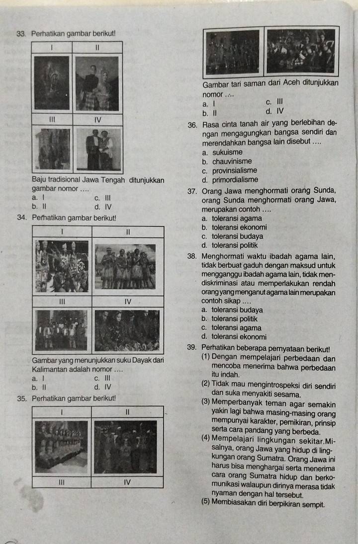 Perhatikan gambar berikut!
Gambar tari saman dari Aceh ditunjukkan
nomor .∴.
a. l c. Ⅲ
b. Ⅱ d. IV
36. Rasa cinta tanah air yang berlebihan de-
ngan mengagungkan bangsa sendiri dan
merendahkan bangsa lain disebut ....
a. sukuisme
b. chauvinisme
c. provinsialisme
Baju tradisional Jawa Tengah ditunjukkan d. primordialisme
gambar nomor .... 37. Orang Jawa menghormati orang Sunda,
a. I c. Ⅲ orang Sunda menghormati orang Jawa,
b. I d. IV merupakan contoh ....
34. Perhatikan gambar berikut! a. toleransi agama
1
b. toleransi ekonomi
c. toleransi budaya
d. toleransi politik
38. Menghormati waktu ibadah agama lain,
tidak berbuat gaduh dengan maksud untuk
mengganggu ibadah agama lain, tidak men-
diskriminasi atau memperlakukan rendah
orang yang menganut agama lain merupakan
IV contoh sikap ....
a. toleransi budaya
b. toleransi politik
c. toleransi agama
d. toleransi ekonomi
39. Perhatikan beberapa pernyataan berikut!
Gambar yang menunjukkan suku Dayak dari (1) Dengan mempelajari perbedaan dan
mencoba menerima bahwa perbedaan
Kalimantan adalah nomor .... itu indah.
a. I c. Ⅲ (2) Tidak mau mengintrospeksi diri sendiri
b. Ⅱ d. IV dan suka menyakiti sesama.
35. Perhatikan gambar berikut! (3) Memperbanyak teman agar semakin
yakin lagi bahwa masing-masing orang
mempunyai karakter, pemikiran, prinsip
serta cara pandang yang berbeda.
(4) Mempelajari lingkungan sekitar.Mi-
salnya, orang Jawa yang hidup di ling-
kungan orang Sumatra. Orang Jawa ini
harus bisa menghargai serta menerima
cara orang Sumatra hidup dan berko-
munikasi walaupun dirinya merasa tidak
nyaman dengan hal tersebut.
(5) Membiasakan diri berpikiran sempit.