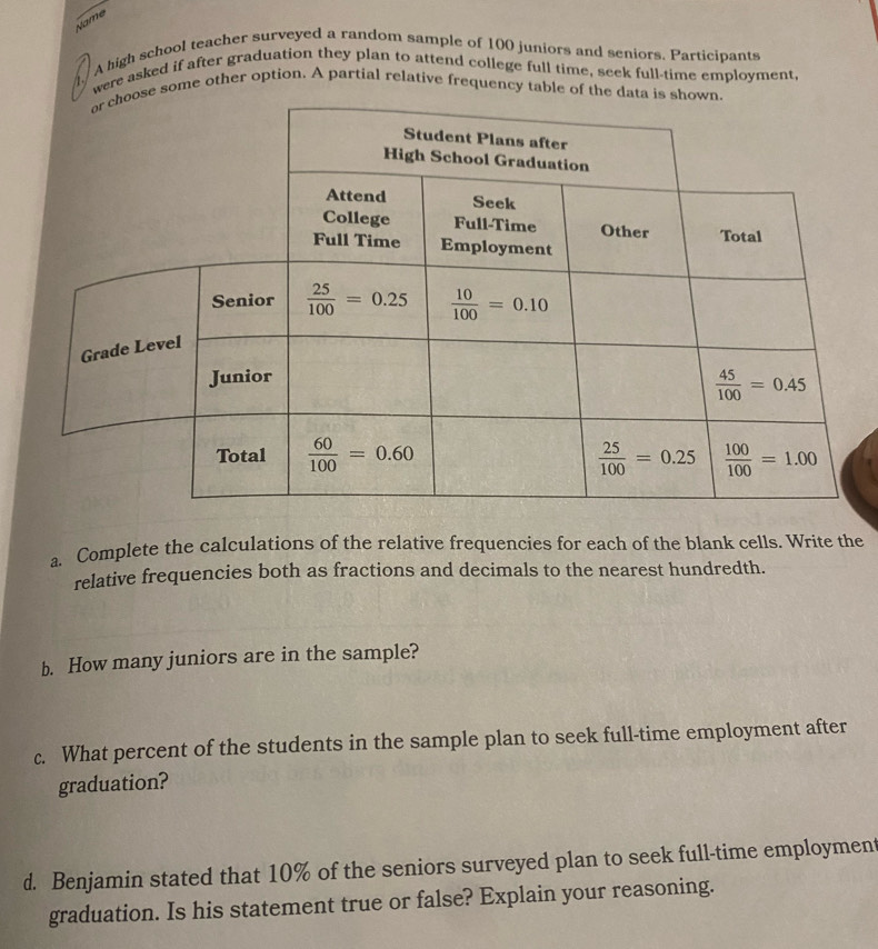 Name
A high school teacher surveyed a random sample of 100 juniors and seniors. Participants
were asked if after graduation they plan to attend college full time, seek full-time employment
e some other option. A partial relative frequency table of the 
a. Complete the calculations of the relative frequencies for each of the blank cells. Write the
relative frequencies both as fractions and decimals to the nearest hundredth.
b. How many juniors are in the sample?
c. What percent of the students in the sample plan to seek full-time employment after
graduation?
d. Benjamin stated that 10% of the seniors surveyed plan to seek full-time employment
graduation. Is his statement true or false? Explain your reasoning.