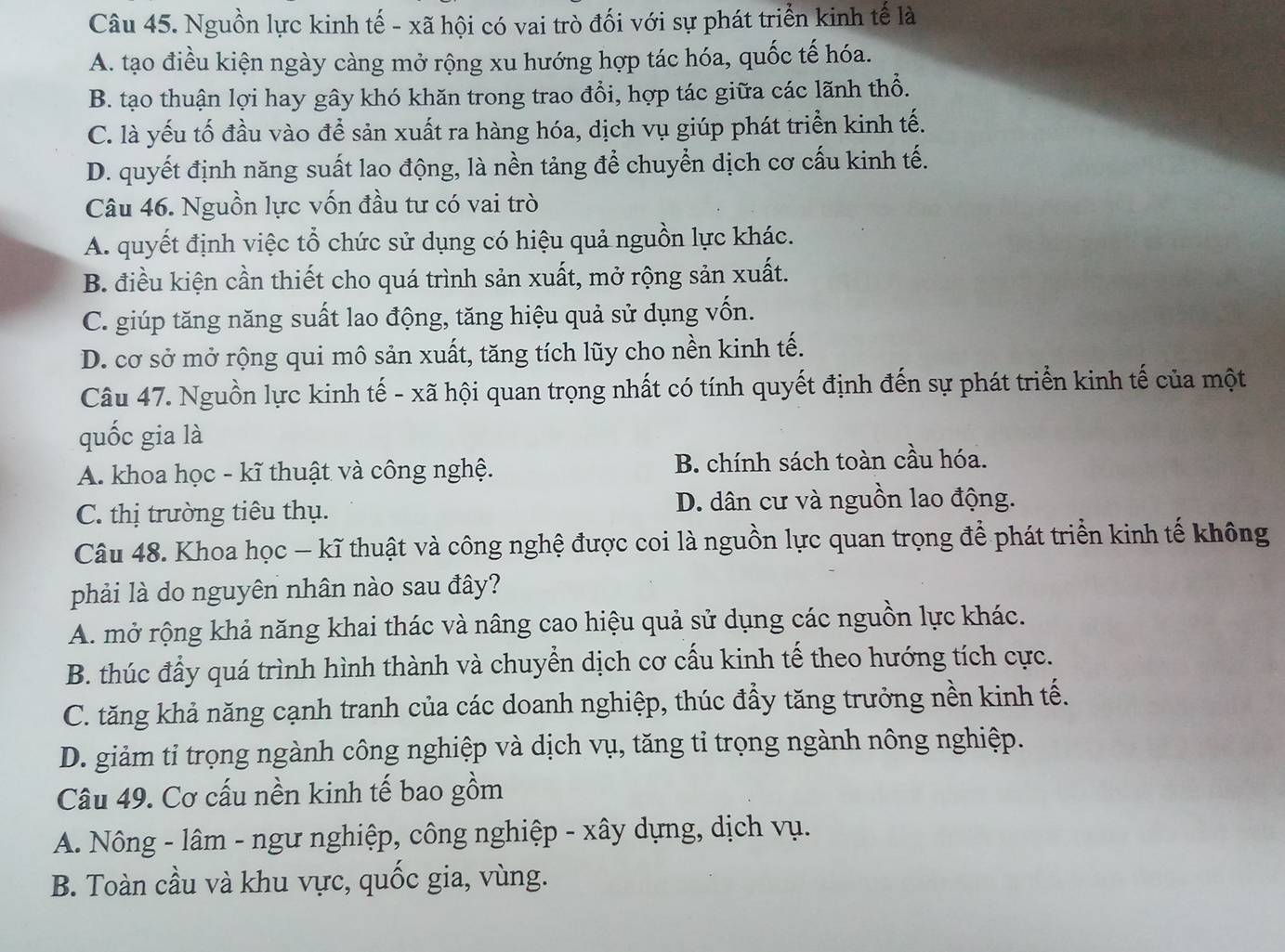 Nguồn lực kinh tế - xã hội có vai trò đối với sự phát triển kinh tế là
A. tạo điều kiện ngày càng mở rộng xu hướng hợp tác hóa, quốc tế hóa.
B. tạo thuận lợi hay gây khó khăn trong trao đổi, hợp tác giữa các lãnh thổ.
C. là yếu tố đầu vào để sản xuất ra hàng hóa, dịch vụ giúp phát triển kinh tế.
D. quyết định năng suất lao động, là nền tảng để chuyển dịch cơ cấu kinh tế.
Câu 46. Nguồn lực vốn đầu tư có vai trò
A. quyết định việc tổ chức sử dụng có hiệu quả nguồn lực khác.
B. điều kiện cần thiết cho quá trình sản xuất, mở rộng sản xuất.
C. giúp tăng năng suất lao động, tăng hiệu quả sử dụng vốn.
D. cơ sở mở rộng qui mô sản xuất, tăng tích lũy cho nền kinh tế.
Câu 47. Nguồn lực kinh tế - xã hội quan trọng nhất có tính quyết định đến sự phát triển kinh tế của một
quốc gia là
A. khoa học - kĩ thuật và công nghệ. B. chính sách toàn cầu hóa.
C. thị trường tiêu thụ. D. dân cư và nguồn lao động.
Câu 48. Khoa học - kĩ thuật và công nghệ được coi là nguồn lực quan trọng để phát triển kinh tế không
phải là do nguyên nhân nào sau đây?
A. mở rộng khả năng khai thác và nâng cao hiệu quả sử dụng các nguồn lực khác.
B. thúc đẩy quá trình hình thành và chuyển dịch cơ cấu kinh tế theo hướng tích cực.
C. tăng khả năng cạnh tranh của các doanh nghiệp, thúc đẩy tăng trưởng nền kinh tế.
D. giảm tỉ trọng ngành công nghiệp và dịch vụ, tăng tỉ trọng ngành nông nghiệp.
Câu 49. Cơ cấu nền kinh tế bao gồm
A. Nông - lâm - ngư nghiệp, công nghiệp - xây dựng, dịch vụ.
B. Toàn cầu và khu vực, quốc gia, vùng.