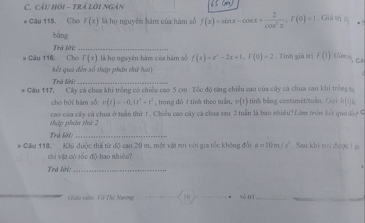 câu hỏi - trả lời ngản 
» Câu 115. Cho F(x) là họ nguyên hàm của hàm số f(x)=sin x-cos x+ 2/cos^2x , F(0)=1. Giá trị F(_2
bằng 
Trả lời:_ 
» Câu 116. Cho F(x) là họ nguyên hàm của hàm số f(x)=e^x-2x+1, F(0)=2. Tính giá trị F(1) (làm t, Cái 
kết quả đến số thập phân thứ hai) 

Trả lời:_ 
* Câu 117. Cây cà chua khi trồng có chiều cao 5 cm. Tốc độ tăng chiều cao của cây cà chua sau khi trồng đự 
cho bởi hàm số: v(t)=-0,1t^3+t^2 , trong đó t tính theo tuần, v(t) tính bằng centimét/tuần. Gọi h(t) a 
cao của cây cả chua ở tuần thứ t . Chiều cao cây cà chua sau 2 tuần là bao nhiêu?Làm tròn kết quả đờp C 
thập phân thứ 2 
Trả lời:_ 
* Câu 118. Khi được thả từ độ cao 20 m, một vật rơi với gia tốc không đổi a=10m/s^2. Sau khi rợi được t gi 
thì vật có tốc độ bao nhiêu? 
Trả lời:_ 
Giáo viên: Võ Thị Nương 16 Sá đt_