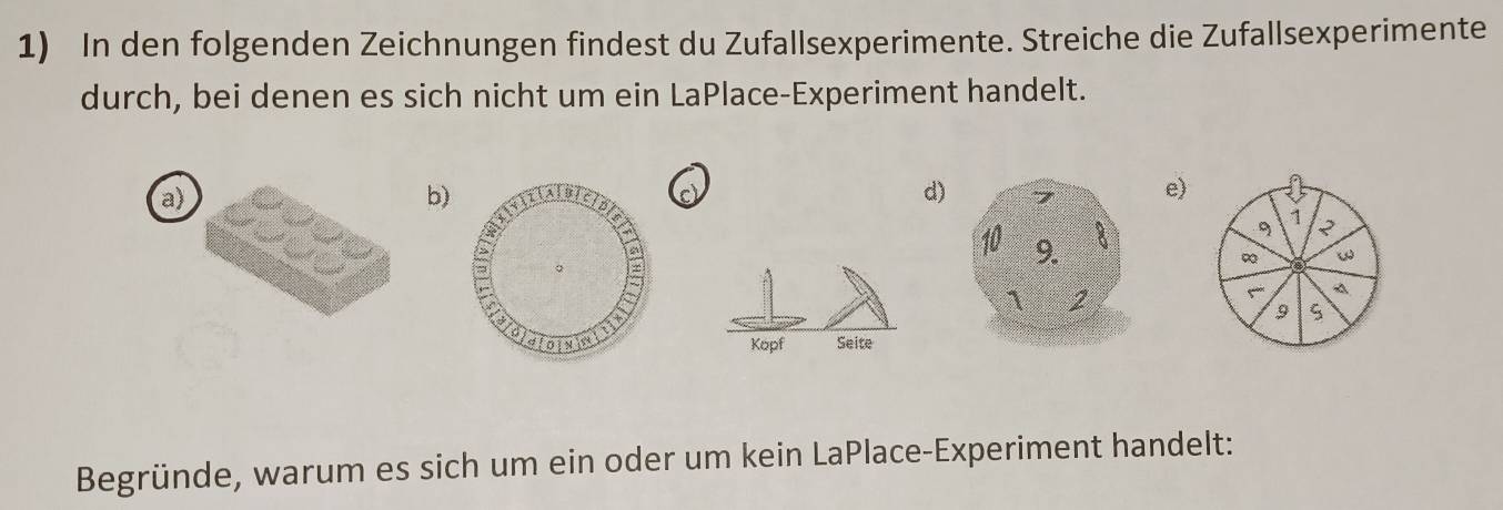 In den folgenden Zeichnungen findest du Zufallsexperimente. Streiche die Zufallsexperimente 
durch, bei denen es sich nicht um ein LaPlace-Experiment handelt. 
a) 
b) 
c 
d)e) 
1 ? 
A 
9 

Begründe, warum es sich um ein oder um kein LaPlace-Experiment handelt: