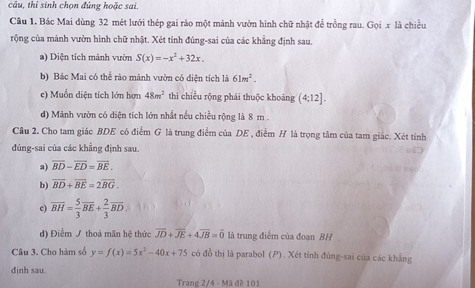 câu, thi sinh chọn đúng hoặc sai. 
Câu 1. Bác Mai dùng 32 mét lưới thép gai rào một mảnh vườn hình chữ nhật đề trồng rau. Gọi x là chiều 
rộng của mảnh vườn hình chữ nhật. Xét tính đúng-sai của các khẳng định sau. 
a) Diện tích mảnh vườn S(x)=-x^2+32x. 
b) Bác Mai có thể rào mảnh vườn có diện tích là 61m^2. 
c) Muốn diện tích lớn hơn 48m^2 thì chiều rộng phải thuộc khoảng (4;12]. 
d) Mảnh vườn có diện tích lớn nhất nếu chiều rộng là 8 m. 
Câu 2. Cho tam giác BDE có điểm G là trung điểm của DE , điểm H là trọng tâm của tam giác. Xét tính 
đúng-sai của các khẳng định sau. 
a) overline BD-overline ED=overline BE. 
b) overline BD+overline BE=2overline BG. 
c) overline BH= 5/3 overline BE+ 2/3 overline BD. 
d) Điểm J thoả mãn hệ thức overline JD+overline JE+4overline JB=vector 0 là trung điểm của đoạn BH . 
Câu 3. Cho hàm số y=f(x)=5x^2-40x+75 có đồ thị là parabol (P). Xét tính đúng-sai của các khẳng 
đjnh sau. 
Trang 2/4 - Mã đề 101