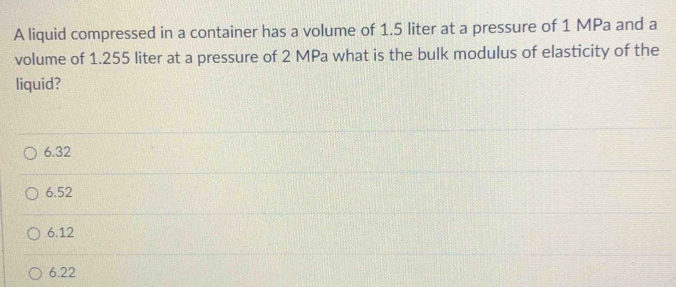 A liquid compressed in a container has a volume of 1.5 liter at a pressure of 1 MPa and a
volume of 1.255 liter at a pressure of 2 MPa what is the bulk modulus of elasticity of the
liquid?
6.32
6.52
6.12
6.22