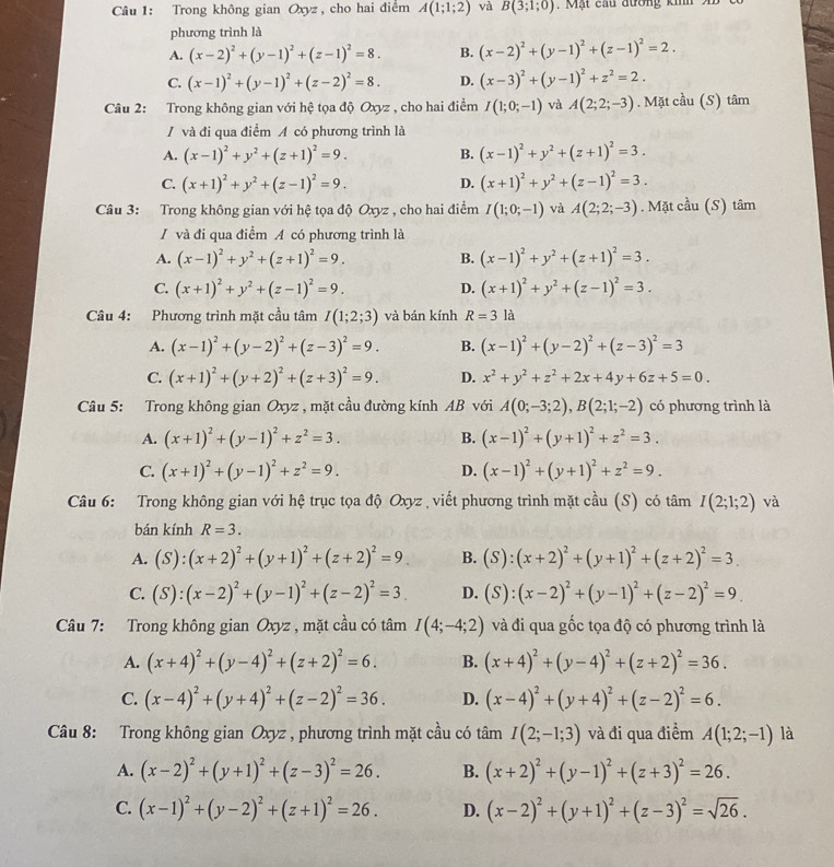 Trong không gian Oxyz , cho hai điểm A(1;1;2) và B(3;1;0). Mặt cau đường kih   
phương trình là
A. (x-2)^2+(y-1)^2+(z-1)^2=8. B. (x-2)^2+(y-1)^2+(z-1)^2=2.
C. (x-1)^2+(y-1)^2+(z-2)^2=8. D. (x-3)^2+(y-1)^2+z^2=2.
Câu 2: Trong không gian với hệ tọa độ Oxyz , cho hai điểm I(1;0;-1) và A(2;2;-3). Mặt cầu (S) tâm
/ và đi qua điểm A có phương trình là
A. (x-1)^2+y^2+(z+1)^2=9. B. (x-1)^2+y^2+(z+1)^2=3.
C. (x+1)^2+y^2+(z-1)^2=9. D. (x+1)^2+y^2+(z-1)^2=3.
Câu 3: Trong không gian với hệ tọa độ Oxyz , cho hai điểm I(1;0;-1) và A(2;2;-3). Mặt cầu (S) tâm
/ và đi qua điểm A có phương trình là
A. (x-1)^2+y^2+(z+1)^2=9. B. (x-1)^2+y^2+(z+1)^2=3.
C. (x+1)^2+y^2+(z-1)^2=9. D. (x+1)^2+y^2+(z-1)^2=3.
Câu 4: Phương trình mặt cầu tâm I(1;2;3) và bán kính R=3 là
A. (x-1)^2+(y-2)^2+(z-3)^2=9. B. (x-1)^2+(y-2)^2+(z-3)^2=3
C. (x+1)^2+(y+2)^2+(z+3)^2=9. D. x^2+y^2+z^2+2x+4y+6z+5=0.
Câu 5: Trong không gian Oxyz , mặt cầu đường kính AB với A(0;-3;2),B(2;1;-2) có phương trình là
A. (x+1)^2+(y-1)^2+z^2=3. B. (x-1)^2+(y+1)^2+z^2=3.
C. (x+1)^2+(y-1)^2+z^2=9. D. (x-1)^2+(y+1)^2+z^2=9.
Câu 6: Trong không gian với hệ trục tọa độ Oxyz , viết phương trình mặt cầu (S) có tâm I(2;1;2) và
bán kính R=3.
A. (S):(x+2)^2+(y+1)^2+(z+2)^2=9_  B. (S):(x+2)^2+(y+1)^2+(z+2)^2=3.
C. (S):(x-2)^2+(y-1)^2+(z-2)^2=3. D. (S):(x-2)^2+(y-1)^2+(z-2)^2=9.
Câu 7: Trong không gian Oxyz , mặt cầu có tâm I(4;-4;2) và đi qua gốc tọa độ có phương trình là
A. (x+4)^2+(y-4)^2+(z+2)^2=6. B. (x+4)^2+(y-4)^2+(z+2)^2=36.
C. (x-4)^2+(y+4)^2+(z-2)^2=36. D. (x-4)^2+(y+4)^2+(z-2)^2=6.
Câu 8: Trong không gian Oxyz , phương trình mặt cầu có tâm I(2;-1;3) và đi qua điểm A(1;2;-1) là
A. (x-2)^2+(y+1)^2+(z-3)^2=26. B. (x+2)^2+(y-1)^2+(z+3)^2=26.
C. (x-1)^2+(y-2)^2+(z+1)^2=26. D. (x-2)^2+(y+1)^2+(z-3)^2=sqrt(26).