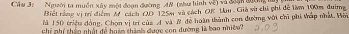 Người ta muốn xây một đoạn đường AB (như hình vẽ) và đoạn đường m 
Biết rằng vị trí điểm M cách OD 125m và cách OE 1km. Giả sử chi phí để làm 100m đường 
là 150 triệu đồng. Chọn vị trí của A và B để hoàn thành con dường với chi phí thấp nhất. Hỏi 
chi phí thấp nhất để hoàn thành được con dường là bao nhiều?