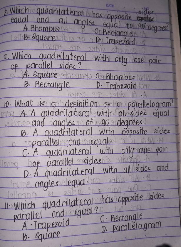 sides
8. Which quadrilateral has opposite
equal and all angles equal to go degrees?
A. Bhombue Ci Bectangle
B. Square D. Trapezoid
9. Which quadrilateral with only one pair
of parallel sides?
A. Square C. Bhombus
B. Bectangle D. Trapezoid
10. What is a depinition of a parallelogram?
A. A quadrilateral with all sides equal
and angles of go degrees
B. A quadrilateral with opposite sides
parallel and equal.
C. A quadrilateral with only one pair
of parallel sides.
D. A quadrilateral with all sides and
angles equal.
11. Which quadrilateral has opposite side.
parallel and equal?
A. Trapezoid C. pectangle
B. Square D. parallelogram