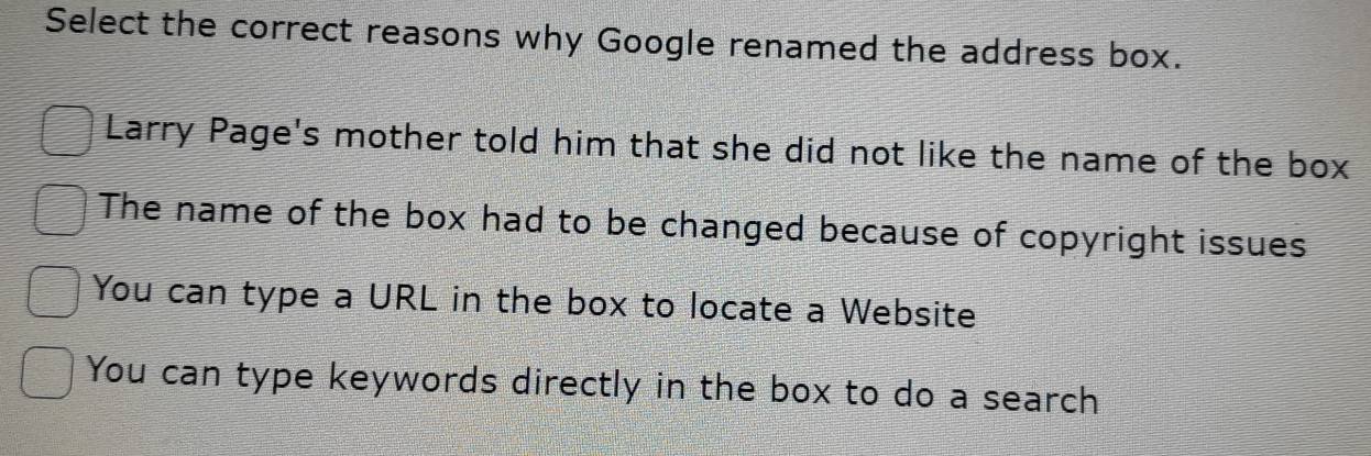 Select the correct reasons why Google renamed the address box.
Larry Page's mother told him that she did not like the name of the box
The name of the box had to be changed because of copyright issues
You can type a URL in the box to locate a Website
You can type keywords directly in the box to do a search