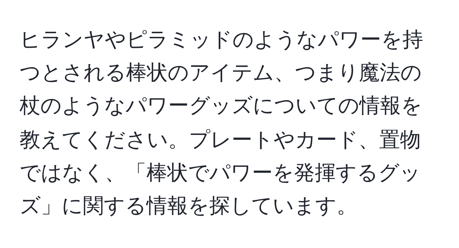 ヒランヤやピラミッドのようなパワーを持つとされる棒状のアイテム、つまり魔法の杖のようなパワーグッズについての情報を教えてください。プレートやカード、置物ではなく、「棒状でパワーを発揮するグッズ」に関する情報を探しています。