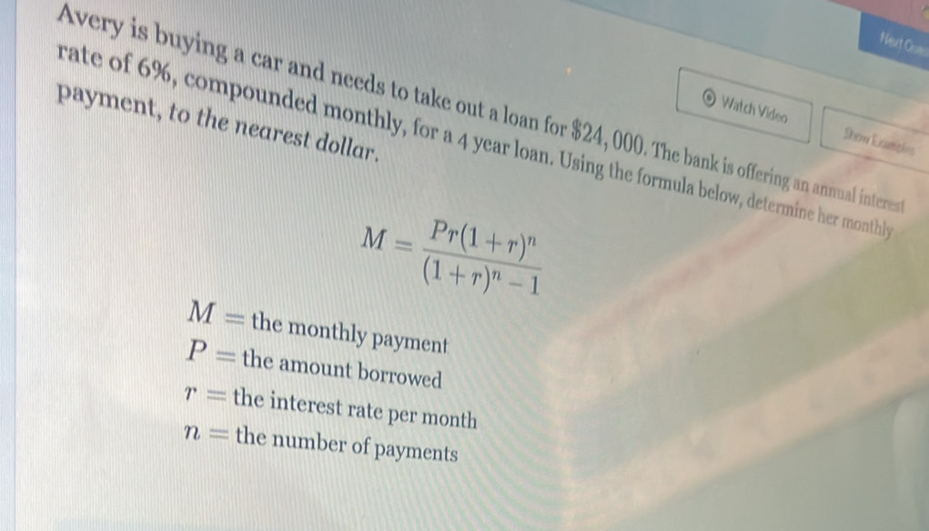 Next Osm 
Watch Video 
Avery is buying a car and needs to take out a loan for $24, 000. The bank is offering an annual intere 
rate of 6%, compounded monthly, for a 4 year loan. Using the formula below, determine her monthl Shon Exampies 
payment, to the nearest dollar.
M=frac Pr(1+r)^n(1+r)^n-1
M= the monthly payment
P= the amount borrowed
r= the interest rate per month
n= the number of payments