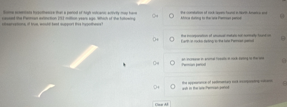 Some scientists hypothesize that a period of high volcanic activity may have the correlation of rock layers found in North America and
caused the Permian extinction 252 million years ago. Which of the following Africa dating to the late Permian period
observations, if true, would best support this hypothesis?
the incorporation of unusual metals not normally found on
Earth in rocks dating to the late Permian period
an increase in animal fossils in rock dating to the late
Permian period
the appearance of sedimentary rock incorporating volcanic
ash in the late Permian period
Clear All