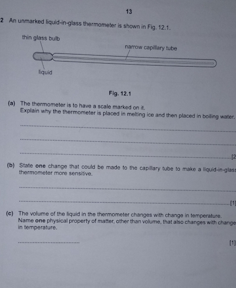13 
2 An unmarked liquid-in-glass thermometer is shown in Fig. 12.1. 
Fig. 12.1 
(a) The thermometer is to have a scale marked on it. 
Explain why the thermometer is placed in melting ice and then placed in boiling water. 
_ 
_ 
_ 
[2 
(b) State one change that could be made to the capillary tube to make a liquid-in-glas 
thermometer more sensitive. 
_ 
_ 
[1] 
(c) The volume of the liquid in the thermometer changes with change in temperature. 
Name one physical property of matter, other than volume, that also changes with change 
in temperature. 
_ 
[1]