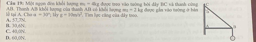 Một ngọn đèn khối lượng m_1=4kg được treo vào tường bởi dây BC và thanh cứng
AB. Thanh AB khối lượng của thanh AB có khối lượng m_2=2kg được gắn vào tường ở bản
lề tại A. Cho alpha =30°; lấy g=10m/s^2. Tìm lực căng của dây treo.
A. 57, 7N.
B. 30, 6N.
C. 40,0N.
D. 60, 0N.