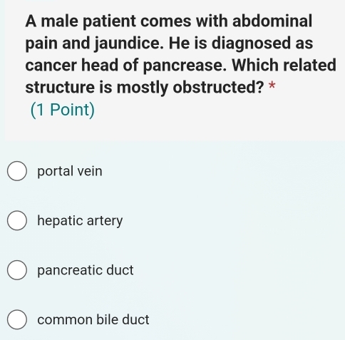 A male patient comes with abdominal
pain and jaundice. He is diagnosed as
cancer head of pancrease. Which related
structure is mostly obstructed? *
(1 Point)
portal vein
hepatic artery
pancreatic duct
common bile duct