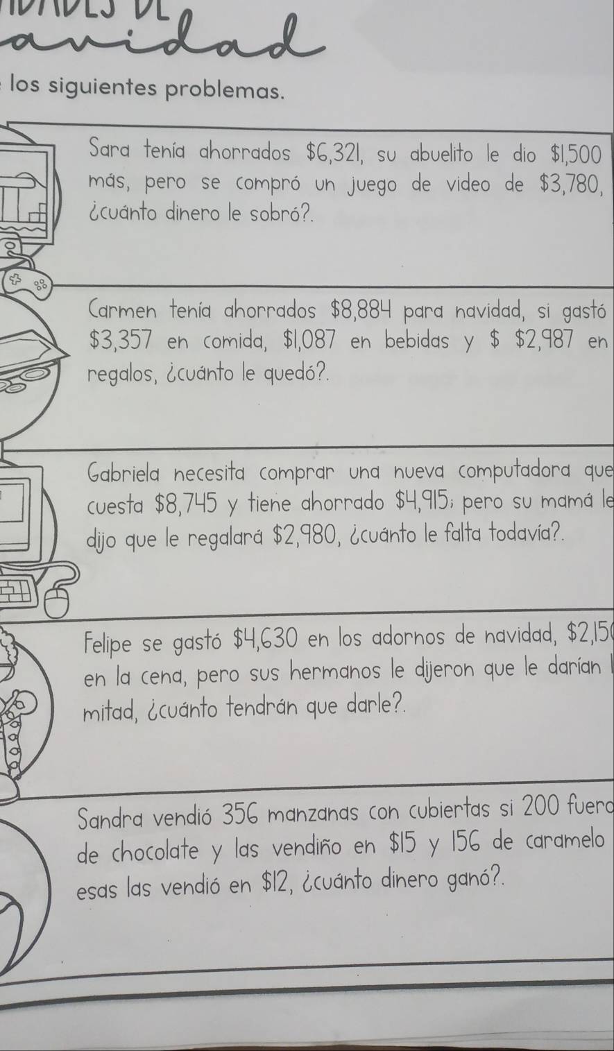 los siguientes problemas. 
Sara tenía ahorrados $6,321, su abuelito le dio $1,500
más, pero se compró un juego de video de $3,780, 
¿cuánto dinero le sobró?. 
Carmen tenía ahorrados $8,884 para navidad, si gastó
$3,357 en comida, $1,087 en bebidas y $ $2,987 en 
regalos, ¿cuánto le quedó?. 
Gabriela necesita comprar una nueva computadora que 
cuesta $8,745 y tiene ahorrado $4,915; pero su mamá le 
dijo que le regalará $2,980, ¿cuánto le falta todavía?. 
felipe se gastó $4,630 en los adornos de navidad, $2,150
en la cena, pero sus hermanos le dijeron que le darían 
mitad, ¿cuánto tendrán que darle?. 
Sandra vendió 356 manzanas con cubiertas si 200 fuero 
de chocolate y las vendiño en $15 y 156 de caramelo 
esas las vendió en $12, ¿cuánto dinero ganó?.