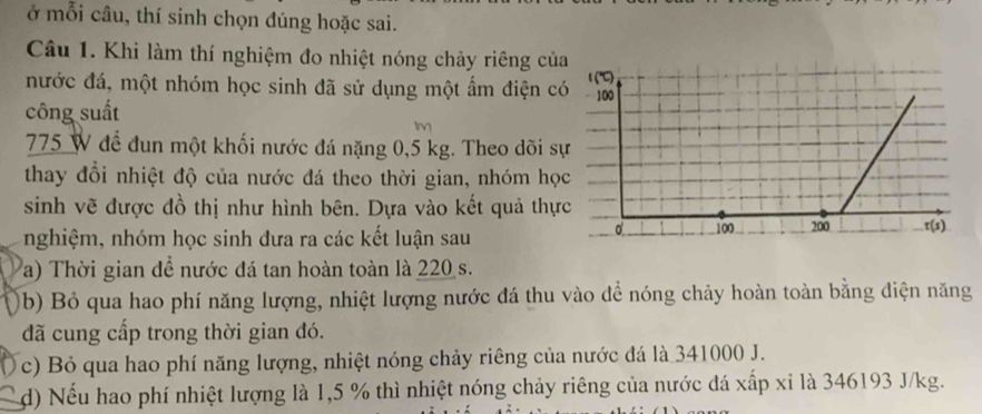 ở mỗi câu, thí sinh chọn đúng hoặc sai.
Câu 1. Khi làm thí nghiệm đo nhiệt nóng chảy riêng của
nước đá, một nhóm học sinh đã sử dụng một ẩm điện c
công suất
775 W để đun một khối nước đá nặng 0,5 kg. Theo dõi s
thay đổi nhiệt độ của nước đá theo thời gian, nhóm họ
sinh vẽ được đồ thị như hình bên. Dựa vào kết quả thự
nghiệm, nhóm học sinh đưa ra các kết luận sau
a) Thời gian đề nước đá tan hoàn toàn là 220 s.
(b) Bỏ qua hao phí năng lượng, nhiệt lượng nước đá thu vào để nóng chảy hoàn toàn bằng điện năng
đã cung cấp trong thời gian đó.
c) Bỏ qua hao phí năng lượng, nhiệt nóng chảy riêng của nước đá là 341000 J.
d) Nếu hao phí nhiệt lượng là 1,5 % thì nhiệt nóng chảy riêng của nước đá xấp xỉ là 346193 J/kg.