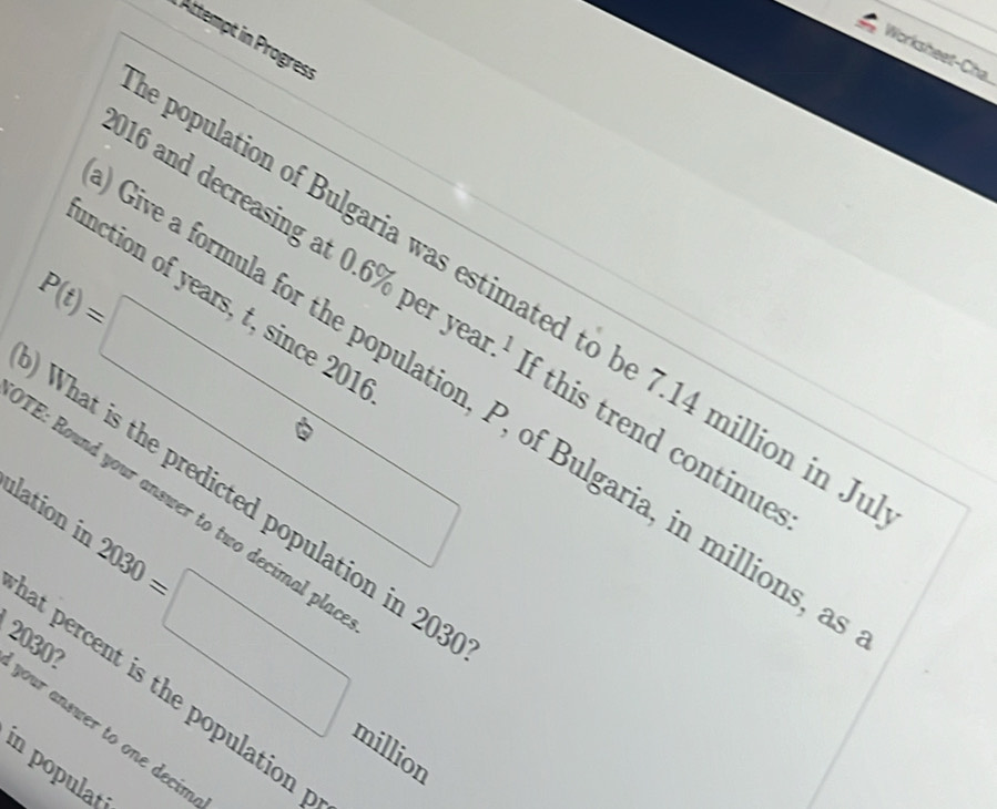 Attempt in Progres: 
Worksheet-Cha 
population of Bulgaria was estimated to be 7.14 million in J 
inction of years, t, since 201
016 and decreasing at 0.6% per y f this trend continues
P(t)=□ r.^1
Sive a formula for the population, P, of Bulgaria, in millions, 
What is the predicted population in 20°
ulation in "E: Round your answer to two decimal pla
2030=□ million
at percent is the population
2030? your answer to one decim 
in populat