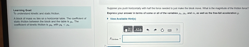 Learning Goal: Suppose you push horizontally with half the force needed to just make the block move. What is the magnitude of the friction force? 
To understand kinetic and static friction. Express your answer in terms of some or all of the variables mu _0, mu _k, , and m, as well as the free-fall acceleration g. 
A block of mass m. lies on a horizontal table. The coefficient of View Available Hint(s) 
static friction between the block and the table is μ.. The 
coefficient of kinetic friction is mu , withmu .
△ FO
? 
riction ===