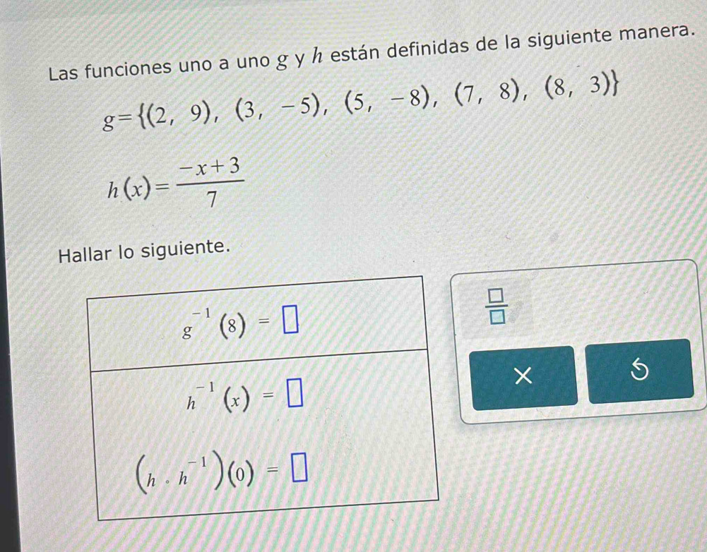 Las funciones uno a uno g y ½ están definidas de la siguiente manera.
g= (2,9),(3,-5),(5,-8),(7,8),(8,3)
h(x)= (-x+3)/7 
Hallar lo siguiente.
 □ /□  
×
5