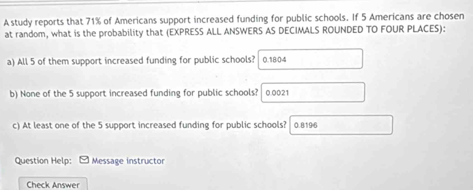 A study reports that 71% of Americans support increased funding for public schools. If 5 Americans are chosen 
at random, what is the probability that (EXPRESS ALL ANSWERS AS DECIMALS ROUNDED TO FOUR PLACES): 
a) All 5 of them support increased funding for public schools? 0.1804
b) None of the 5 support increased funding for public schools? 0.0021
c) At least one of the 5 support increased funding for public schools? 0.8196
Question Help: Message instructor 
Check Answer