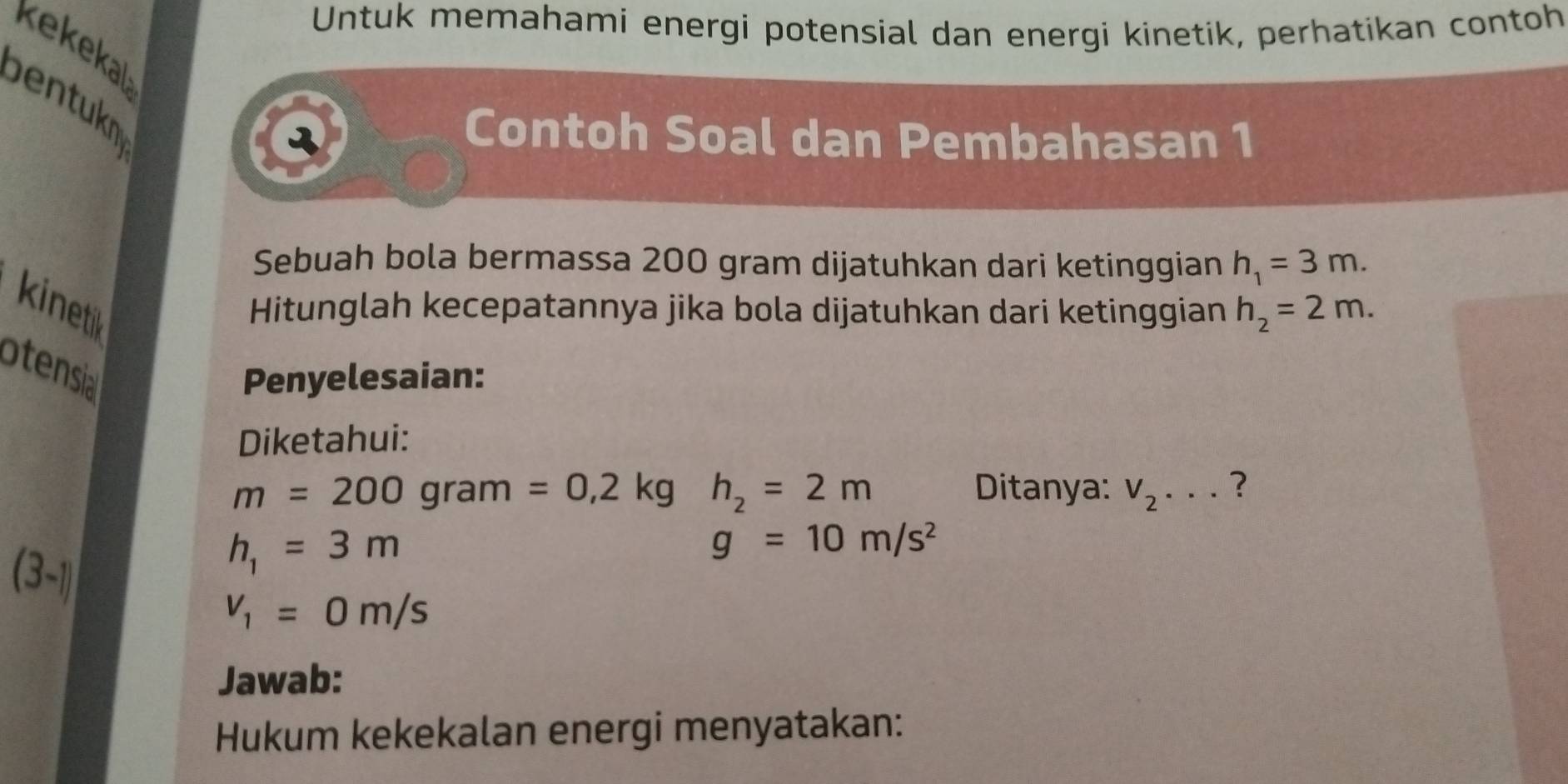 Untuk memahami energi potensial dan energi kinetik, perhatikan contoh 
kekekal 
bentukn 
2 Contoh Soal dan Pembahasan 1 
Sebuah bola bermassa 200 gram dijatuhkan dari ketinggian h_1=3m. 
kinetik 
Hitunglah kecepatannya jika bola dijatuhkan dari ketinggian h_2=2m. 
otensia 
Penyelesaian: 
Diketahui:
m=200 ( grar n=0,2kgh_2=2m Ditanya: V_2·s ?
(3-1)
h_1=3m
g=10m/s^2
v_1=0m/s
Jawab: 
Hukum kekekalan energi menyatakan: