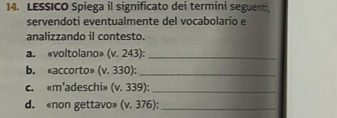 LESSICO Spiega il significato dei termini seguenti, 
servendoti eventualmente del vocabolario e 
analizzando il contesto. 
a. «voltolano» (v. 243):_ 
b. «accorto» (v. 330):_ 
c. «m’adeschi» (v. 339):_ 
d. «non gettavo» (v. 376):_