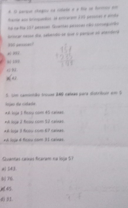 parque chegou na cidade e a fila se formou em
frente aos brinquedos. Já entraram 235 pessoas e ainda
há na fia 157 pessoas. Quantas pessoas não conseguirão
brincar nesse dia, sabendo-se que o parque só atenderá
350 pessoas?
() 392
b) 193
c92.
( 42
5. Um caminhão trouxe 240 caixas para distribuir em 5
lojas de cidade
*A loja 1 ficoy com 45 caixas
*A loja 2 ficou com 52 caixas.
*A loja 3 ficou com 67 caixas
*A loje 4 ficou com 31 caixes.
Quantas caíxas ficaram na loja 5?
a) 143.
b) 76.
45.
d) 31.