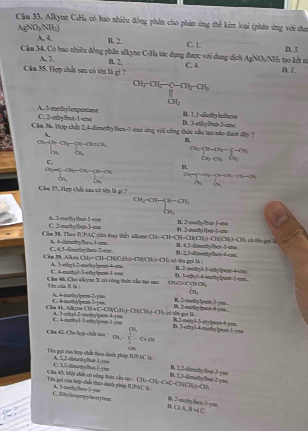 Alkyne C_4H_5 có bao nhiêu đồng phân cho phản ứng thể kim loại (phán ứng với dun
AgNO_3/NH_3)
A. 4. B. 2. C. 1.
D. 3
Câu 34. Có bao nhiều đồng phân alkyne CsHs tác dụng được với dung địch AgNO₃/NH₃ tạo kết nì
A. 3. B. 2. C. 4. D. 1.
Câu 35. Hợp chất sau có tên là gi ?
CH_5-CH_2-C-CH_5-CH_3
CH_2
A. 3-methylenpentane B. 1,1-diethylethene
C. 2-cthy/but-1-ene D. 3-ethylbut-3-ene.
Câu 36. Hợp chất 2,4-dimethylhex-1-eno ứng với công thức cầu tạo nào dưới đây ?
A.
B.
CH OH
C.
frac cH_3-cH-C-c_2+OH o_3o_OHO
D.
-CH-CH-C a
a, C
a
Câu 37. Hợp chất sau có tên là gi ?
CHy ( H-CH-CH_3
CH
A. 3-methy lbut-1-ene B. 2-methy/but-1-ene
C. 2-methyfbut-3-ene D. 2-methy fbut-1-ene
Câu 38. Theo IUPAC (tên thay thể) alkene CH₃-CH=CH-CH(CH))-CH(CH))-CH) có tên gọi là
A. 4-dimethy/hex-1-ene. B. 4,5-dimethy thex-1-eme.
C. 4,5-dimethylhex-2-ene. D. 2,3-dimethylbex-4-ene.
Câu 39. Alken CH:= CH-CH(C₂H₃)-CH(CH₃)-CH1 có tên gọi là :
A. 3-ethy l-2-methylpent-4-ene. B. 2-methyl-3-othy (pent-4-ene.
C. 4-methy1-3- D. 3-ethy14-methylpent-1-ene..
Câu 40. Cho alkyne X có công thức cầu tạo sau: CH,C≡ C CH CH,
Tên của X là : CH₃
A. 4-methy lpent-2-yme B. 2-methy (pent-3-yne.
C. 4-methylpent-3-yne. D. 2-methylpent-4-yne...
Câu 41. Alkyne CH # C-CH(C₃Hạ)-CH(CH₃)-CH1 có tên gọi là :
A. 3-ethyl-2-methylpent-4-yne. B.2-metyl-3-ctylpent-4-yne.
C. 4-methyl-3-ethylpent-1-yne D. 3-ethyl-4-methylpent-1-yne
CH,
Câu 42. Cho hợp chất san : CH, - C - C=CH
Qi
Tên gọi của hợp chất theo danh pháp IUPAC là :
A. 2,2-dimethyfbut-1-yne
C. 3,3-dimethylbut-1-yme
B. 2.2-dimethy lbut-3-yue
D. 3,3-dimethy (but-2-yme.
Cầu 43. Một chất có công thức cầu tạo : CHạ-CH;-CuC-CH(CH5)-CHạ
Tên gọi của hợp chất theo danh pháp IUPAC là :
A. 5-methylhex-3-yne
C. Ethylisopropylacety lene
B. 2-methy thex-3-yne
D. Cá A. B và C.